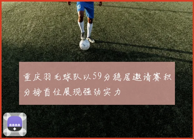 重庆羽毛球队以59分稳居邀请赛积分榜首位展现强劲实力