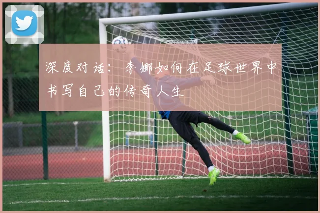 深度对话：李娜如何在足球世界中书写自己的传奇人生