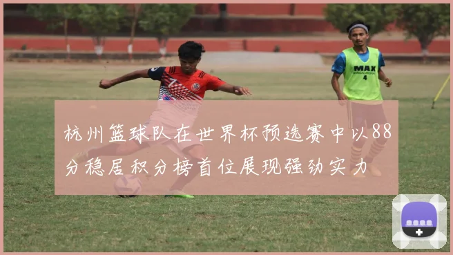 杭州篮球队在世界杯预选赛中以88分稳居积分榜首位展现强劲实力