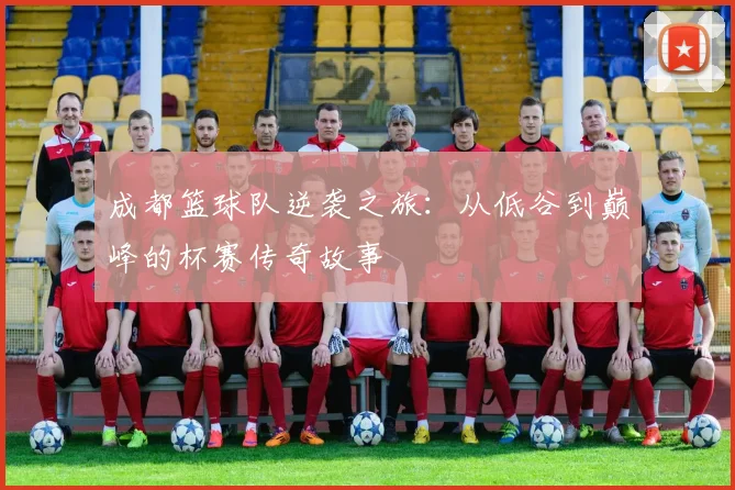 成都篮球队逆袭之旅：从低谷到巅峰的杯赛传奇故事