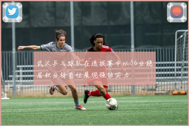 武汉乒乓球队在选拔赛中以56分稳居积分榜首位展现强劲实力