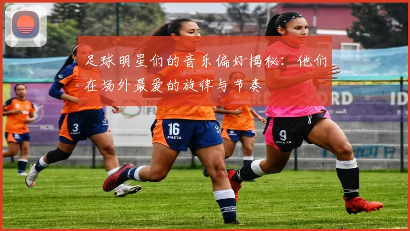 足球明星们的音乐偏好揭秘：他们在场外最爱的旋律与节奏