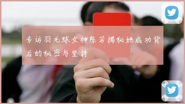 专访羽毛球女神陈芳揭秘她成功背后的秘密与坚持