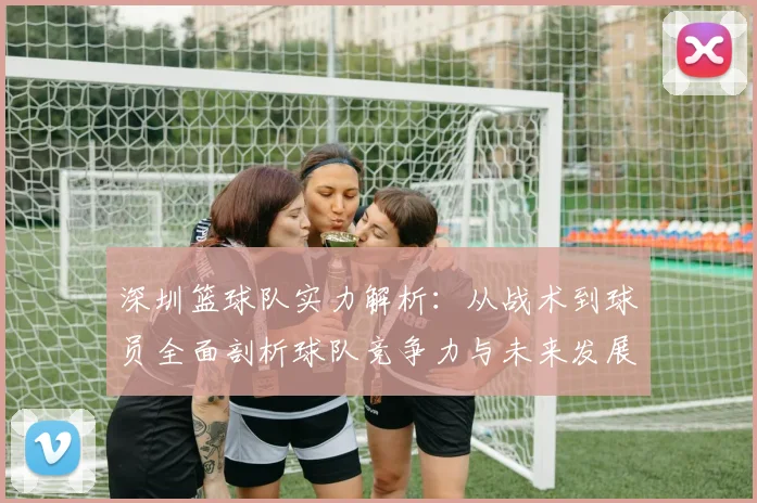 深圳篮球队实力解析：从战术到球员全面剖析球队竞争力与未来发展潜力