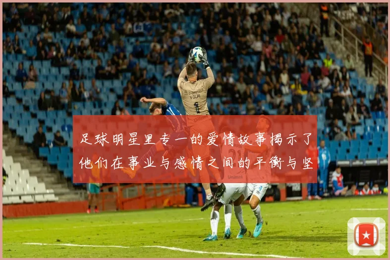 足球明星里专一的爱情故事揭示了他们在事业与感情之间的平衡与坚持