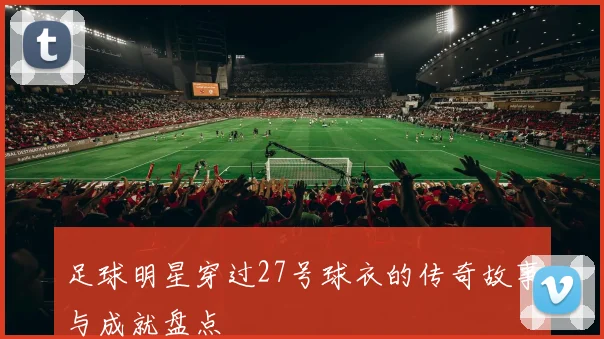 足球明星穿过27号球衣的传奇故事与成就盘点