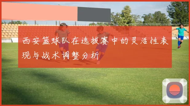 西安篮球队在选拔赛中的灵活性表现与战术调整分析