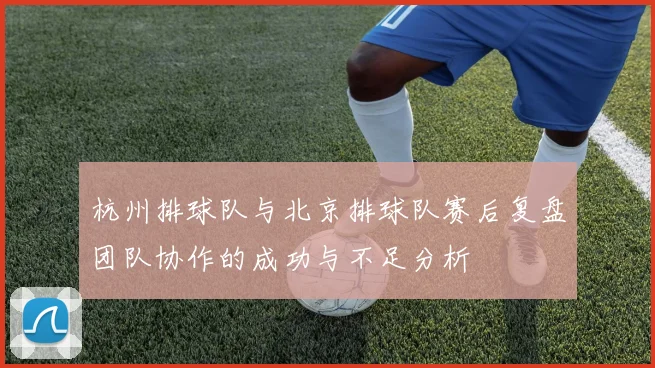 杭州排球队与北京排球队赛后复盘团队协作的成功与不足分析