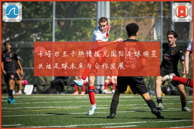 卡塔尔王子热情接见国际足球明星共话足球未来与合作发展