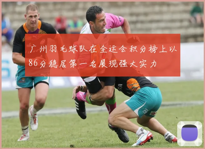 广州羽毛球队在全运会积分榜上以86分稳居第一名展现强大实力