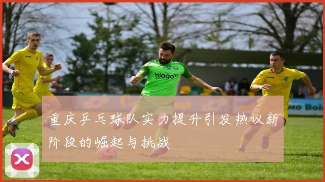 重庆乒乓球队实力提升引发热议新阶段的崛起与挑战