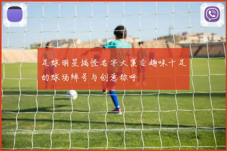 足球明星搞怪名字大集合趣味十足的球场绰号与创意称呼