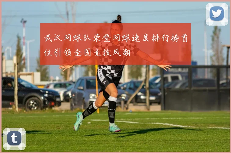 武汉网球队荣登网球速度排行榜首位引领全国竞技风潮