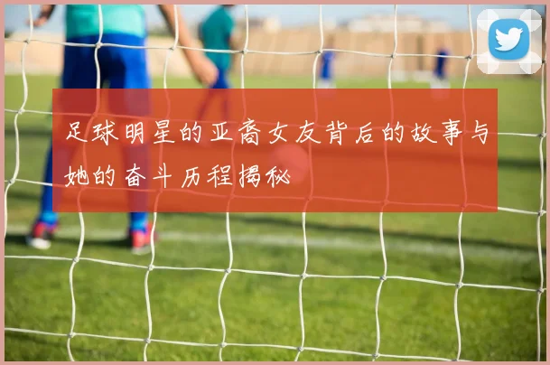 足球明星的亚裔女友背后的故事与她的奋斗历程揭秘