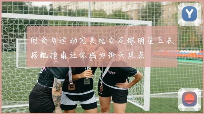 时尚与运动完美结合足球明星卫衣搭配指南让你成为街头焦点