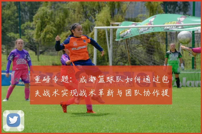 重磅专题：成都篮球队如何通过包夹战术实现战术革新与团队协作提升