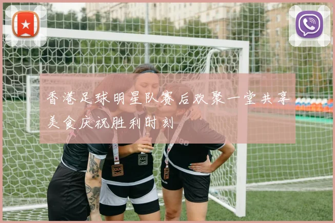 香港足球明星队赛后欢聚一堂共享美食庆祝胜利时刻
