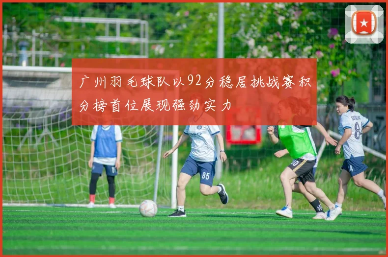 广州羽毛球队以92分稳居挑战赛积分榜首位展现强劲实力