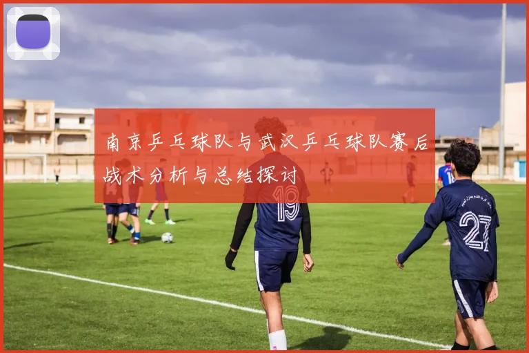 南京乒乓球队与武汉乒乓球队赛后战术分析与总结探讨