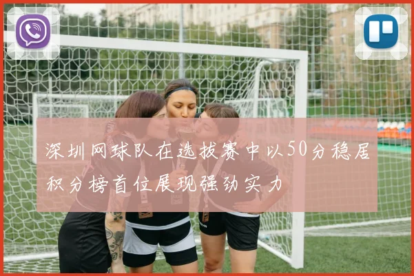 深圳网球队在选拔赛中以50分稳居积分榜首位展现强劲实力
