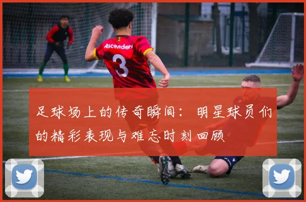 足球场上的传奇瞬间：明星球员们的精彩表现与难忘时刻回顾
