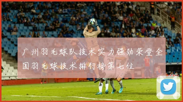 广州羽毛球队技术实力强劲荣登全国羽毛球技术排行榜第七位