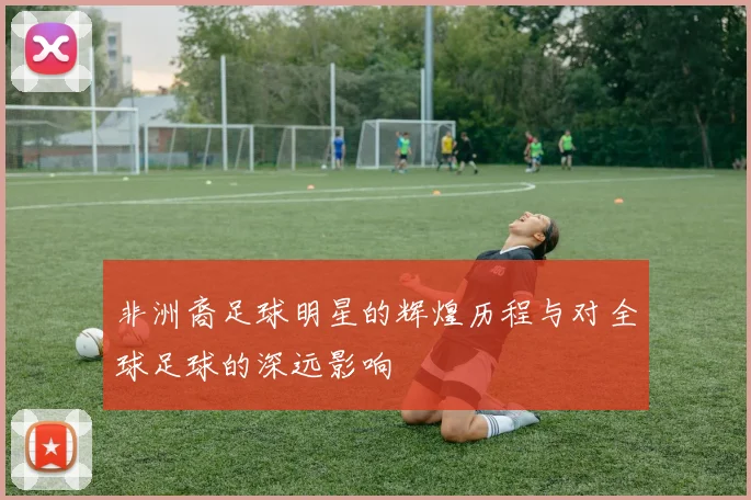 非洲裔足球明星的辉煌历程与对全球足球的深远影响