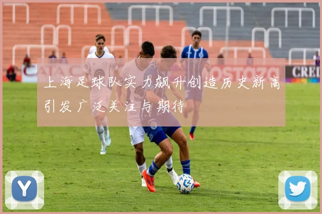 上海足球队实力飙升创造历史新高引发广泛关注与期待
