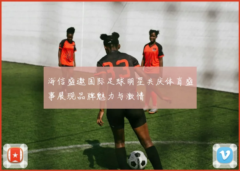 海信盛邀国际足球明星共庆体育盛事展现品牌魅力与激情