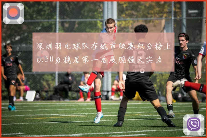 深圳羽毛球队在城市联赛积分榜上以50分稳居第一名展现强大实力
