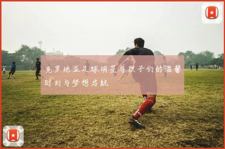 克罗地亚足球明星与孩子们的温馨时刻与梦想启航