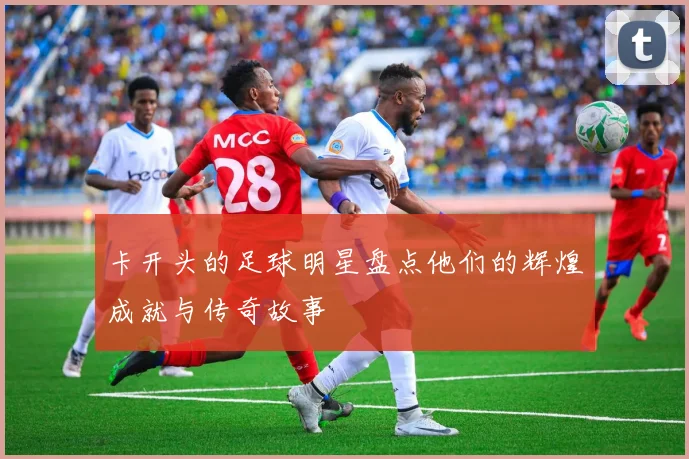 卡开头的足球明星盘点他们的辉煌成就与传奇故事