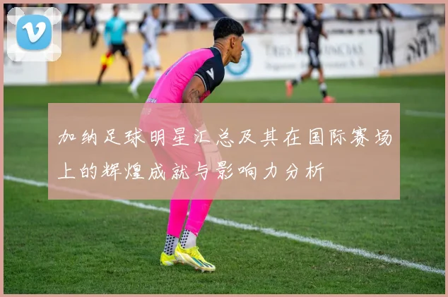 加纳足球明星汇总及其在国际赛场上的辉煌成就与影响力分析