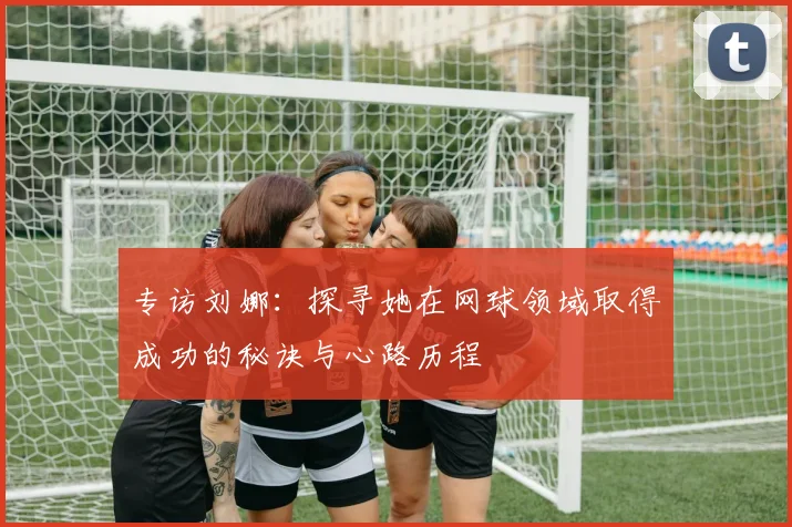 专访刘娜：探寻她在网球领域取得成功的秘诀与心路历程