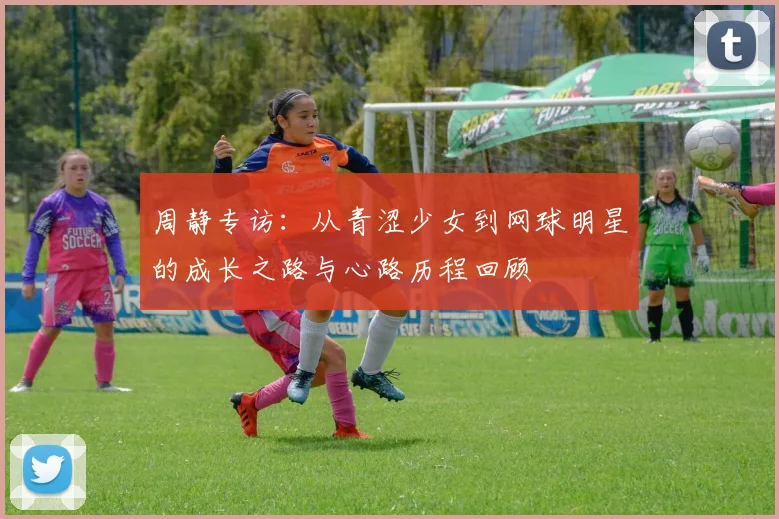 周静专访：从青涩少女到网球明星的成长之路与心路历程回顾