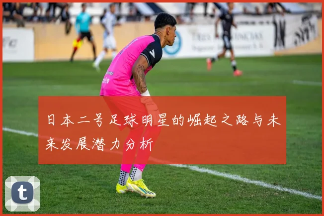 日本二号足球明星的崛起之路与未来发展潜力分析