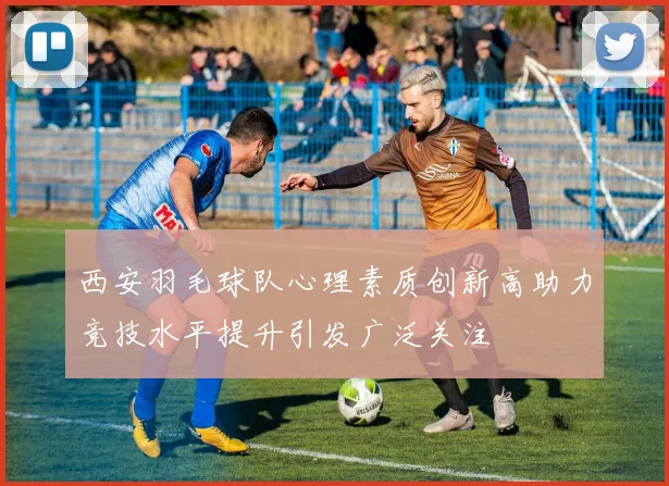 西安羽毛球队心理素质创新高助力竞技水平提升引发广泛关注