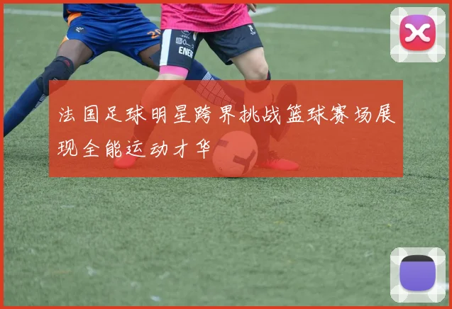 法国足球明星跨界挑战篮球赛场展现全能运动才华