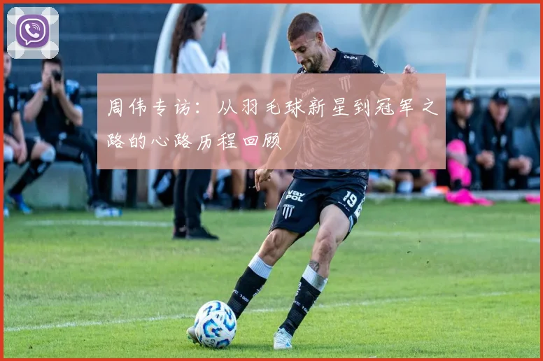 周伟专访：从羽毛球新星到冠军之路的心路历程回顾