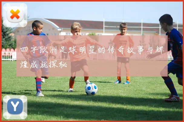 四字欧洲足球明星的传奇故事与辉煌成就探秘