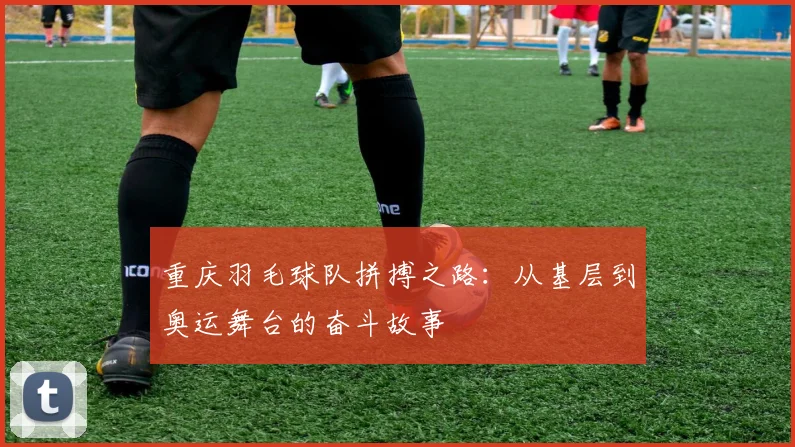 重庆羽毛球队拼搏之路：从基层到奥运舞台的奋斗故事