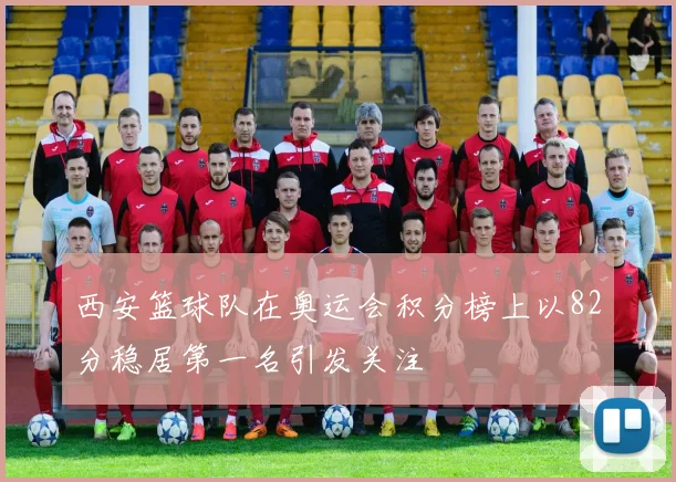 西安篮球队在奥运会积分榜上以82分稳居第一名引发关注