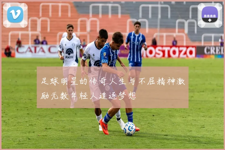足球明星的传奇人生与不屈精神激励无数年轻人追逐梦想