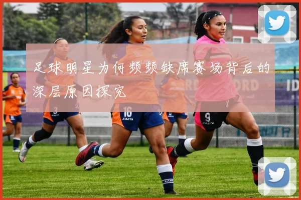足球明星为何频频缺席赛场背后的深层原因探究