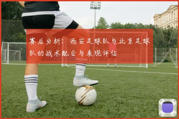 赛后分析：西安足球队与北京足球队的战术配合与表现评估