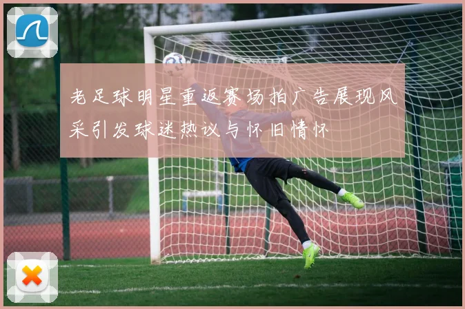 老足球明星重返赛场拍广告展现风采引发球迷热议与怀旧情怀